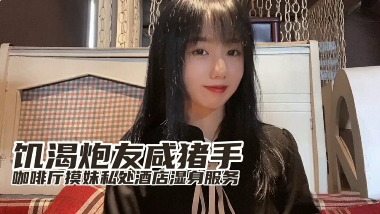 饥渴小桃与炮友咖啡厅咸猪手调情，酒店激情揉捏湿身服务全记录